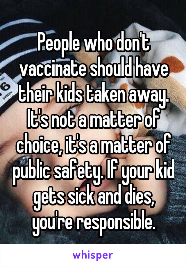 People who don't vaccinate should have their kids taken away. It's not a matter of choice, it's a matter of public safety. If your kid gets sick and dies, you're responsible.