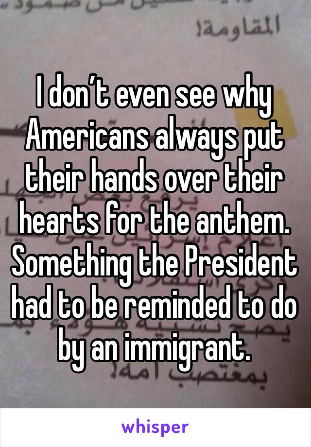 I don’t even see why Americans always put their hands over their hearts for the anthem. Something the President had to be reminded to do by an immigrant.