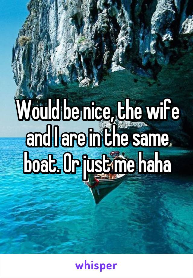 Would be nice, the wife and I are in the same boat. Or just me haha