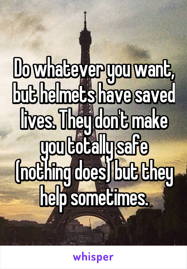 Do whatever you want, but helmets have saved lives. They don't make you totally safe (nothing does) but they help sometimes.