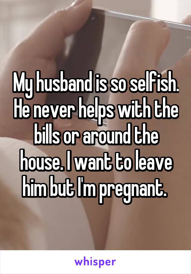 My husband is so selfish. He never helps with the bills or around the house. I want to leave him but I'm pregnant. 