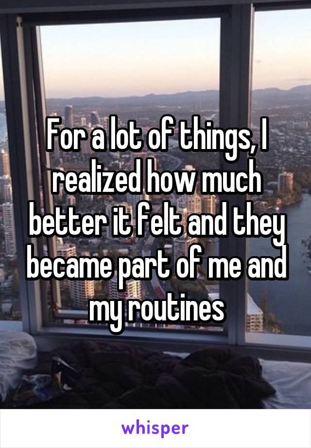 For a lot of things, I realized how much better it felt and they became part of me and my routines