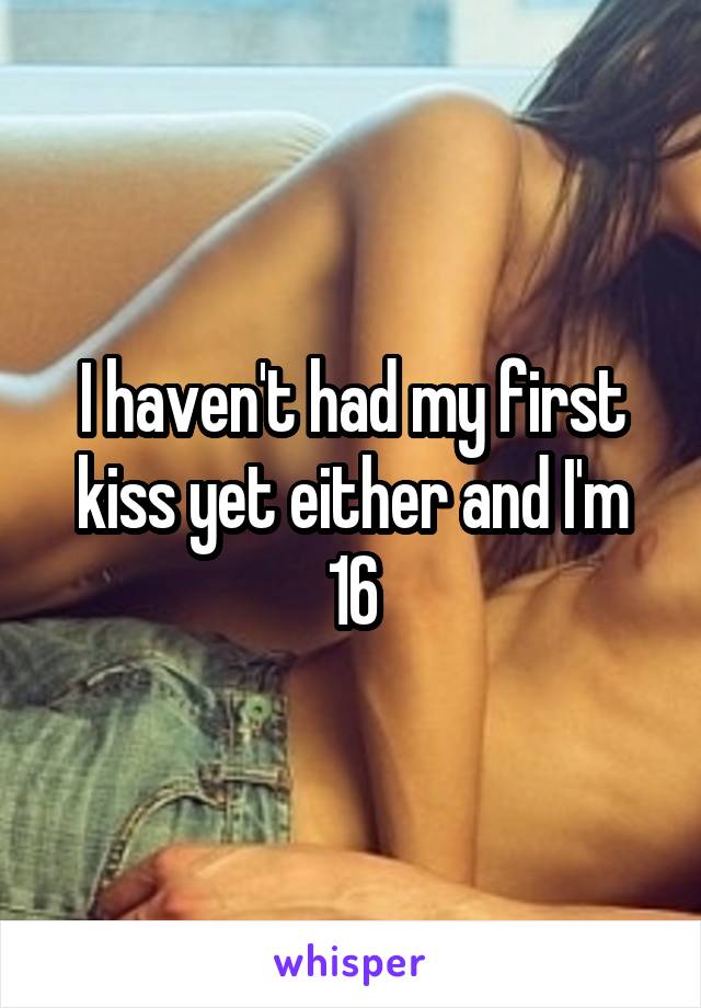 I haven't had my first kiss yet either and I'm 16