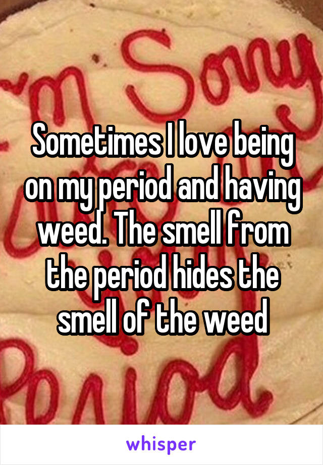 Sometimes I love being on my period and having weed. The smell from the period hides the smell of the weed