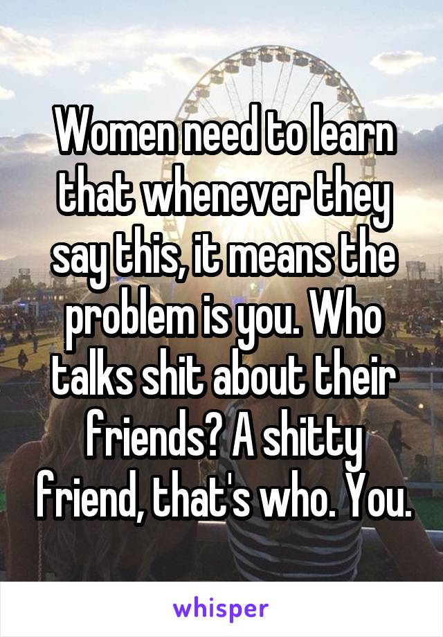 Women need to learn that whenever they say this, it means the problem is you. Who talks shit about their friends? A shitty friend, that's who. You.