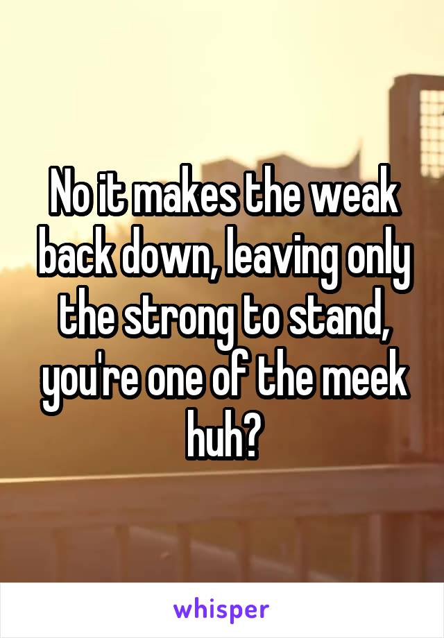 No it makes the weak back down, leaving only the strong to stand, you're one of the meek huh?