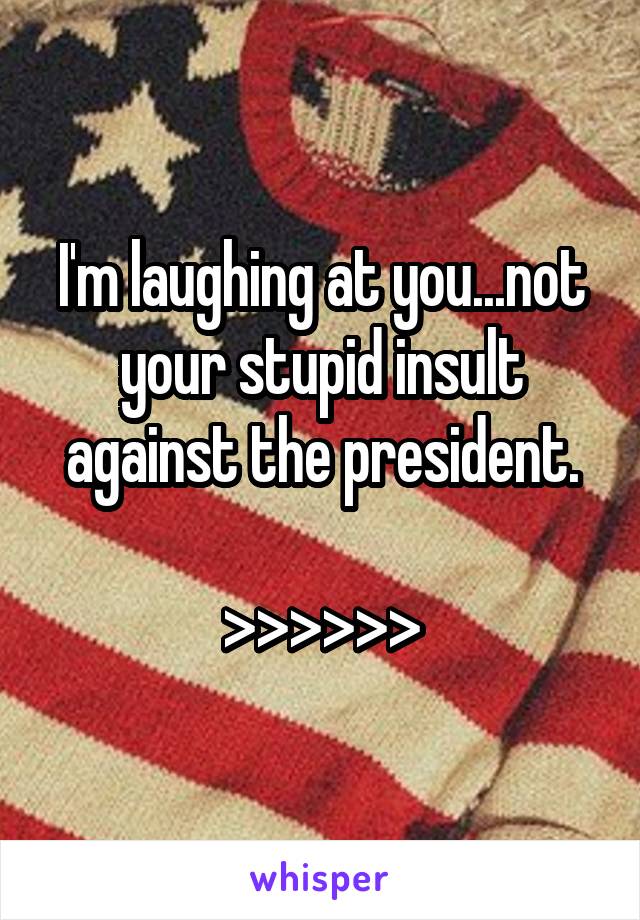 I'm laughing at you...not your stupid insult against the president.

>>>>>>