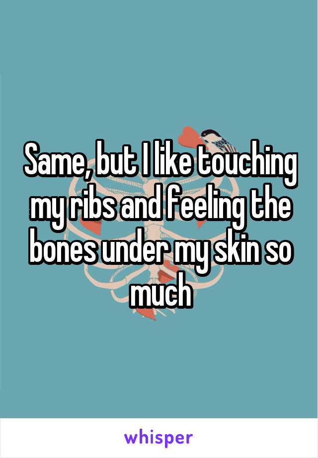 Same, but I like touching my ribs and feeling the bones under my skin so much