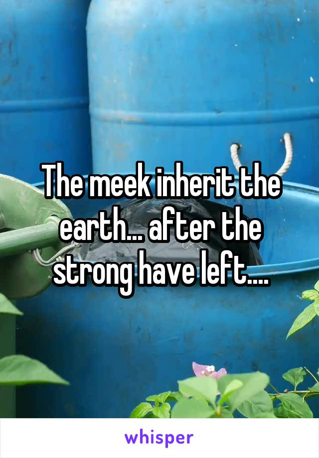 The meek inherit the earth... after the strong have left....