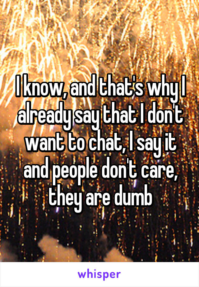 I know, and that's why I already say that I don't want to chat, I say it and people don't care, they are dumb