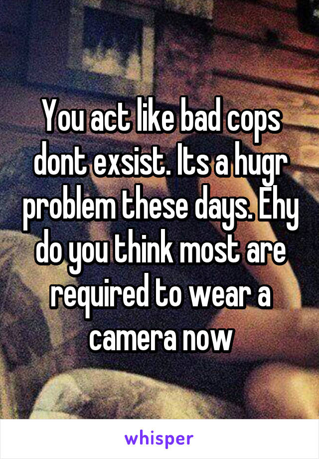 You act like bad cops dont exsist. Its a hugr problem these days. Ehy do you think most are required to wear a camera now