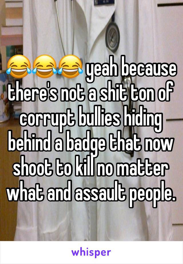 😂😂😂 yeah because there's not a shit ton of corrupt bullies hiding behind a badge that now shoot to kill no matter what and assault people.
