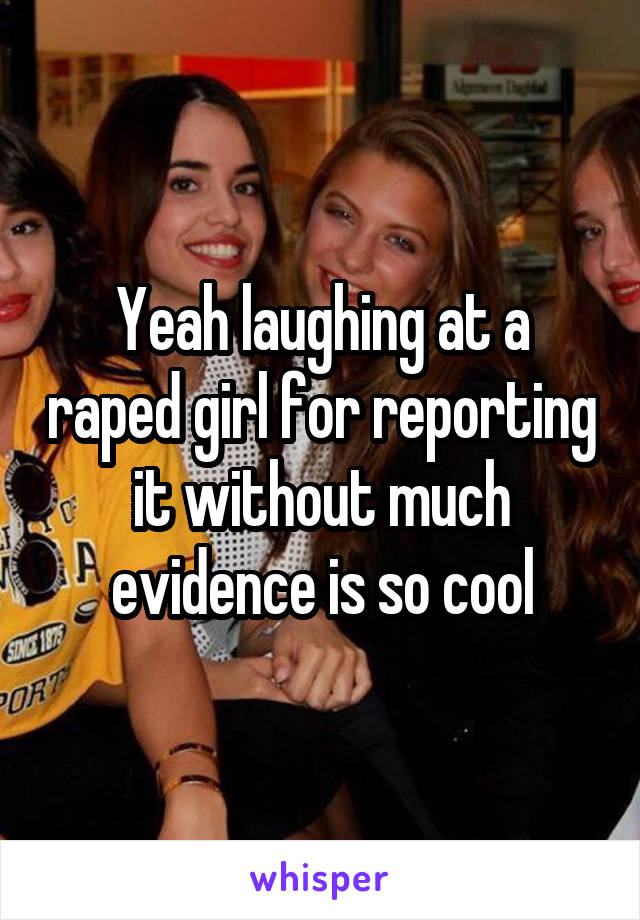 Yeah laughing at a raped girl for reporting it without much evidence is so cool