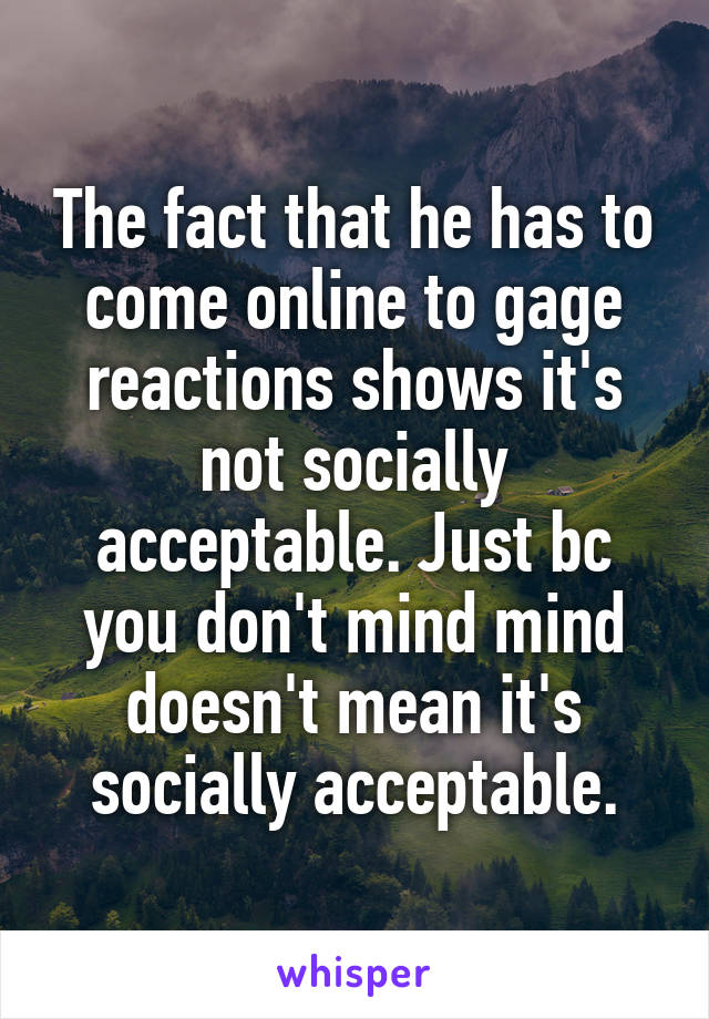 The fact that he has to come online to gage reactions shows it's not socially acceptable. Just bc you don't mind mind doesn't mean it's socially acceptable.