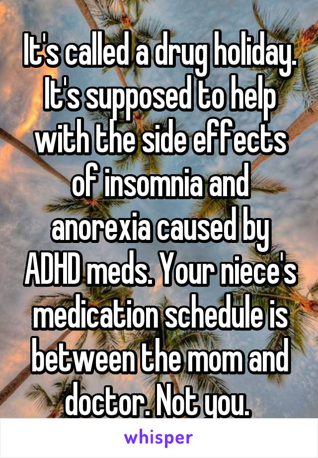 It's called a drug holiday. It's supposed to help with the side effects of insomnia and anorexia caused by ADHD meds. Your niece's medication schedule is between the mom and doctor. Not you. 