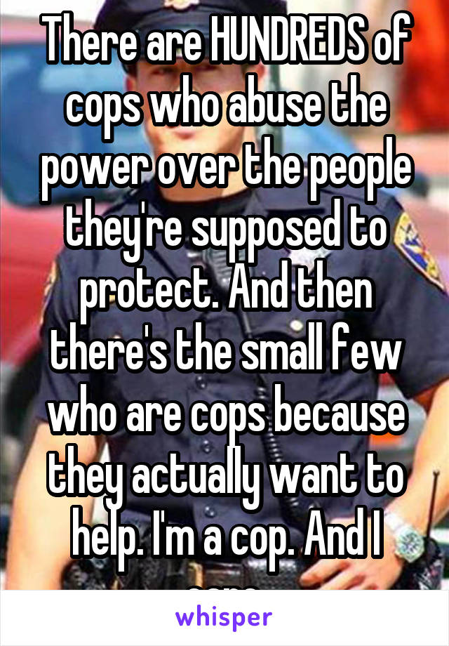 There are HUNDREDS of cops who abuse the power over the people they're supposed to protect. And then there's the small few who are cops because they actually want to help. I'm a cop. And I care.