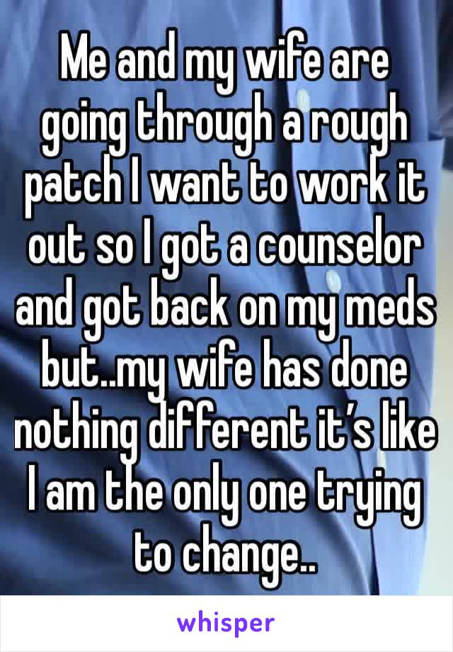 Me and my wife are going through a rough patch I want to work it out so I got a counselor and got back on my meds but..my wife has done nothing different it’s like I am the only one trying to change..
