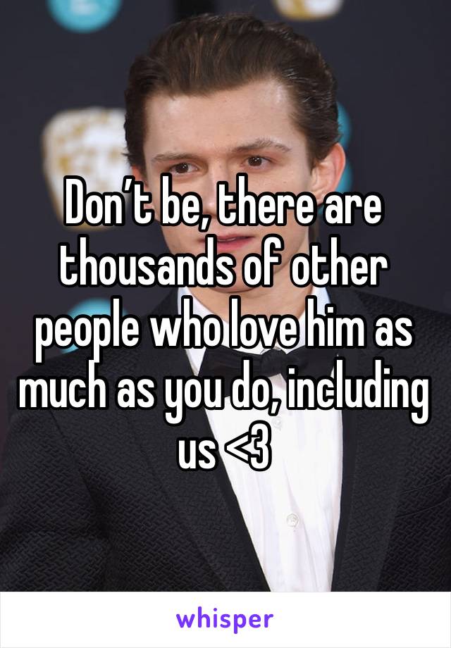Don’t be, there are thousands of other people who love him as much as you do, including us <3