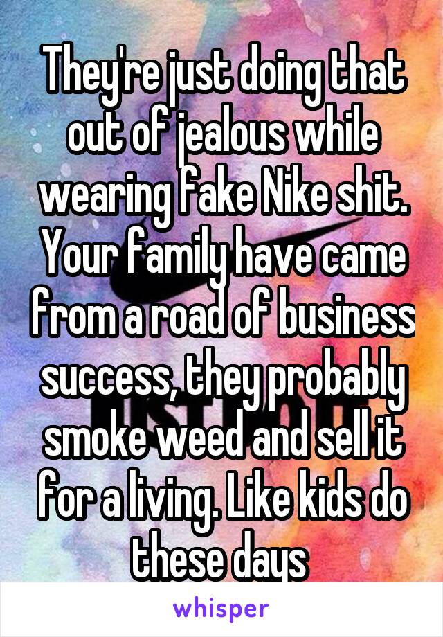 They're just doing that out of jealous while wearing fake Nike shit. Your family have came from a road of business success, they probably smoke weed and sell it for a living. Like kids do these days 