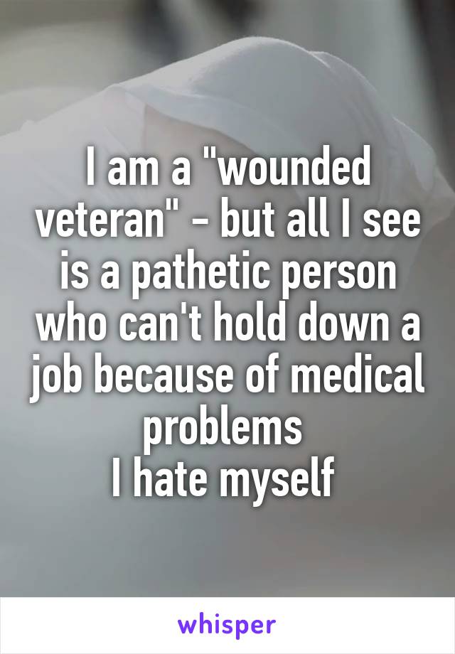 I am a "wounded veteran" - but all I see is a pathetic person who can't hold down a job because of medical problems 
I hate myself 
