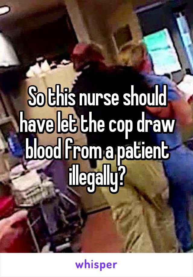 So this nurse should have let the cop draw blood from a patient illegally?