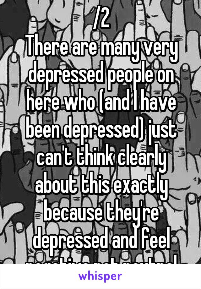 /2
There are many very depressed people on here who (and I have been depressed) just can't think clearly about this exactly because they're depressed and feel negative not neutral