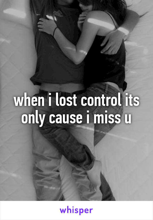 when i lost control its only cause i miss u