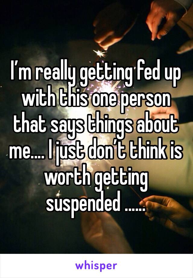 I’m really getting fed up with this one person that says things about me.... I just don’t think is worth getting suspended ...... 