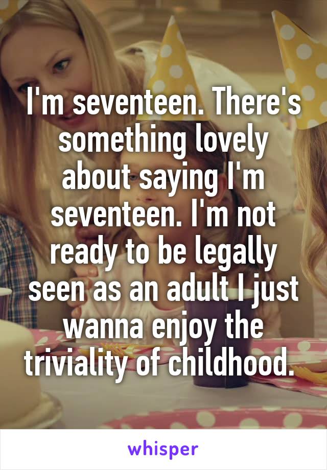 I'm seventeen. There's something lovely about saying I'm seventeen. I'm not ready to be legally seen as an adult I just wanna enjoy the triviality of childhood. 