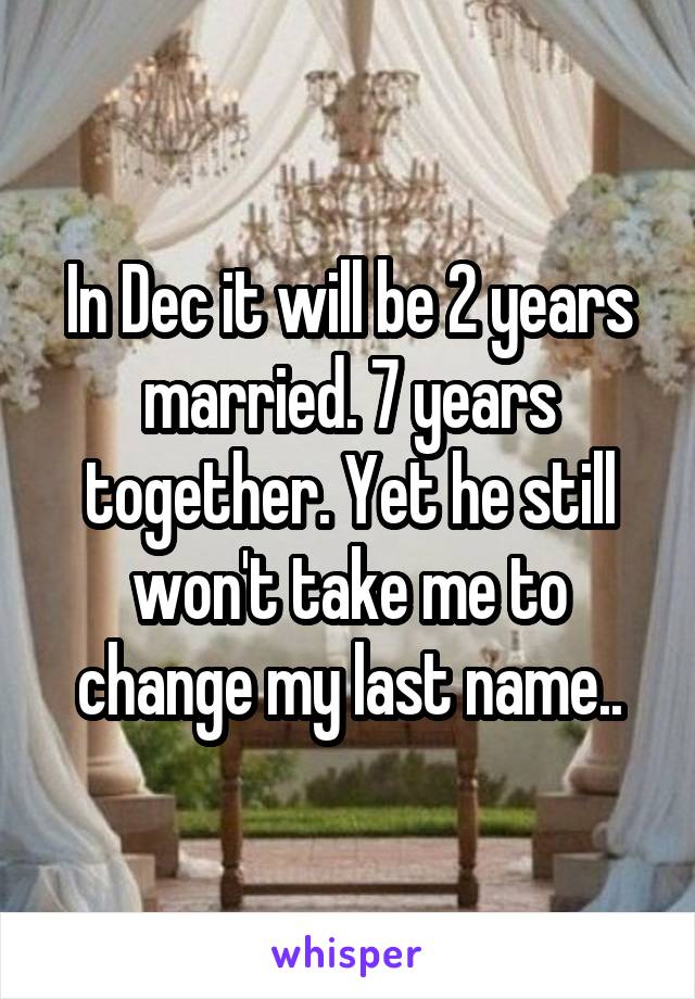 In Dec it will be 2 years married. 7 years together. Yet he still won't take me to change my last name..