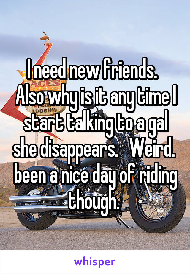 I need new friends.   Also why is it any time I start talking to a gal she disappears.   Weird.  been a nice day of riding though. 