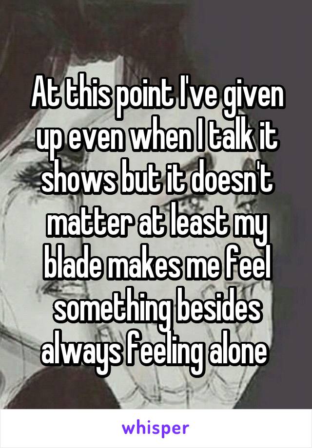 At this point I've given up even when I talk it shows but it doesn't matter at least my blade makes me feel something besides always feeling alone 