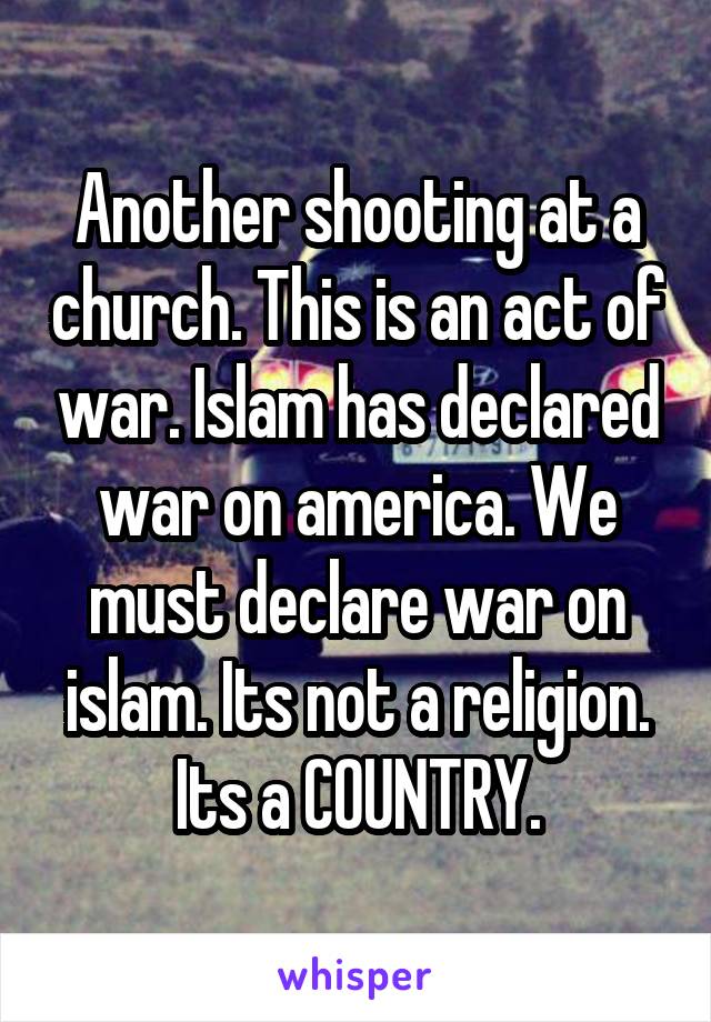 Another shooting at a church. This is an act of war. Islam has declared war on america. We must declare war on islam. Its not a religion. Its a COUNTRY.