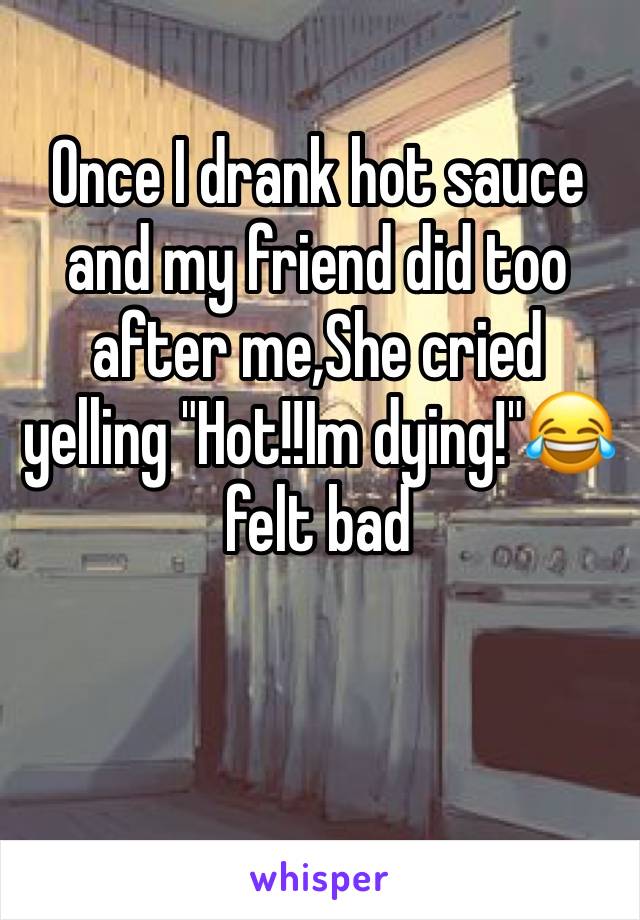 Once I drank hot sauce and my friend did too after me,She cried yelling "Hot!!Im dying!"😂felt bad