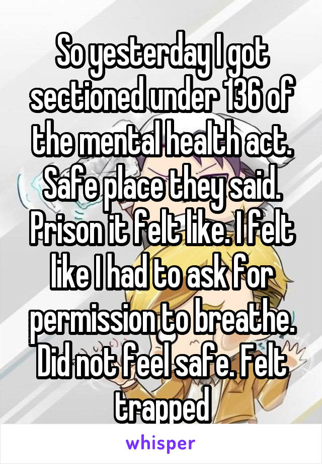 So yesterday I got sectioned under 136 of the mental health act. Safe place they said. Prison it felt like. I felt like I had to ask for permission to breathe. Did not feel safe. Felt trapped