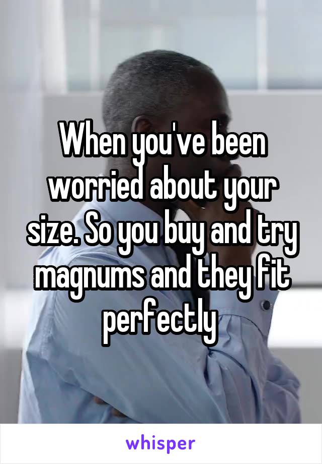 When you've been worried about your size. So you buy and try magnums and they fit perfectly 