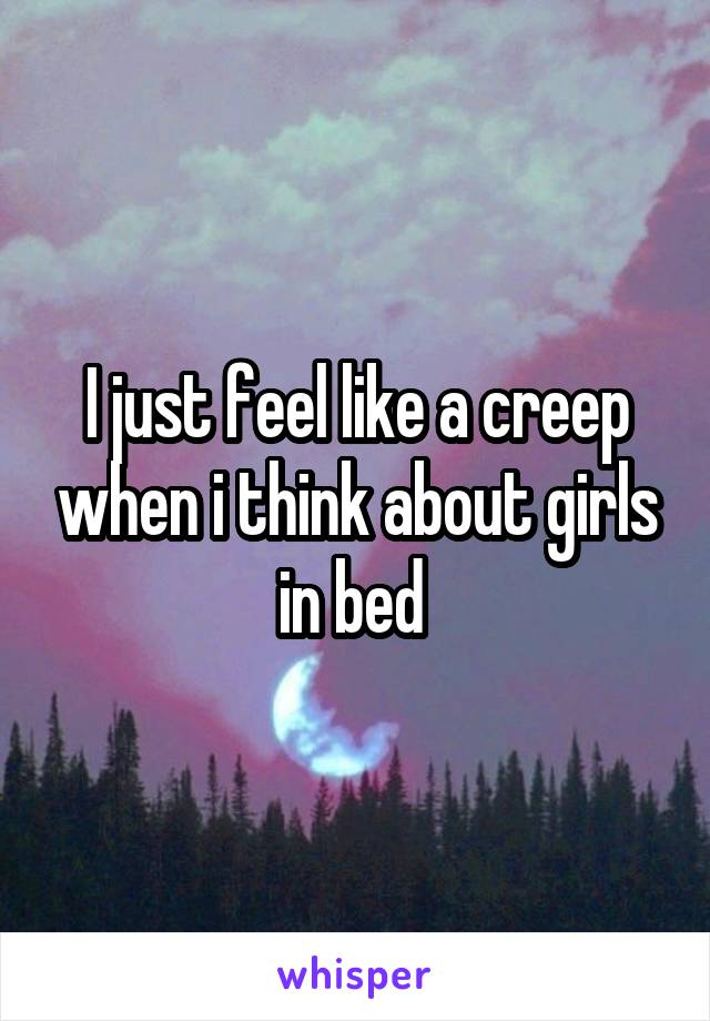 I just feel like a creep when i think about girls in bed 