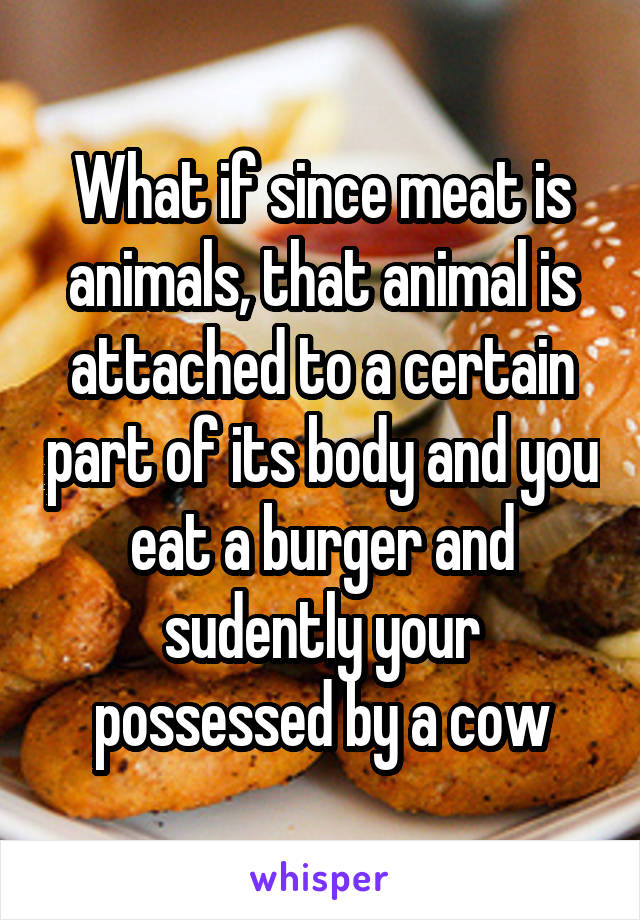 What if since meat is animals, that animal is attached to a certain part of its body and you eat a burger and sudently your possessed by a cow