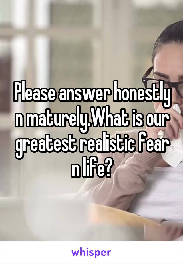 Please answer honestly n maturely.What is our greatest realistic fear n life?