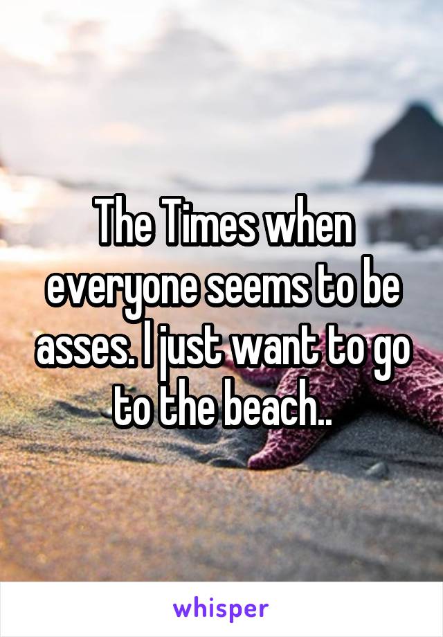 The Times when everyone seems to be asses. I just want to go to the beach..