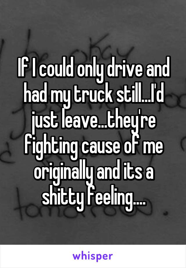If I could only drive and had my truck still...I'd just leave...they're fighting cause of me originally and its a shitty feeling....