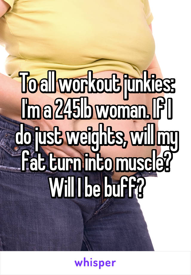 To all workout junkies: I'm a 245lb woman. If I do just weights, will my fat turn into muscle? Will I be buff?