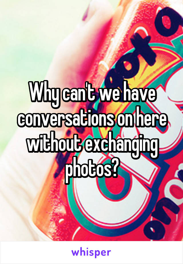 Why can't we have conversations on here without exchanging photos?