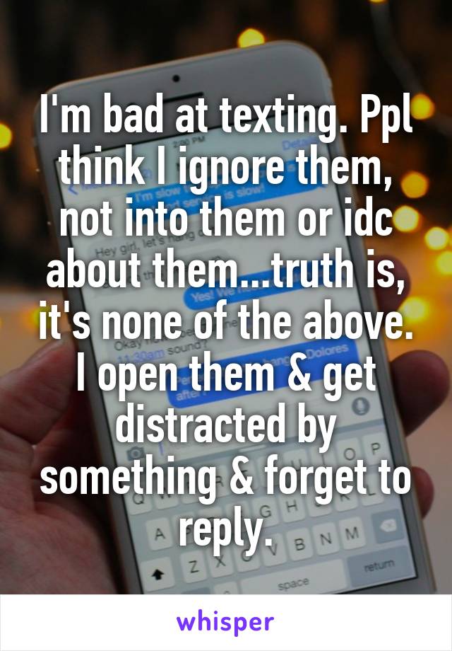 I'm bad at texting. Ppl think I ignore them, not into them or idc about them...truth is, it's none of the above. I open them & get distracted by something & forget to reply.