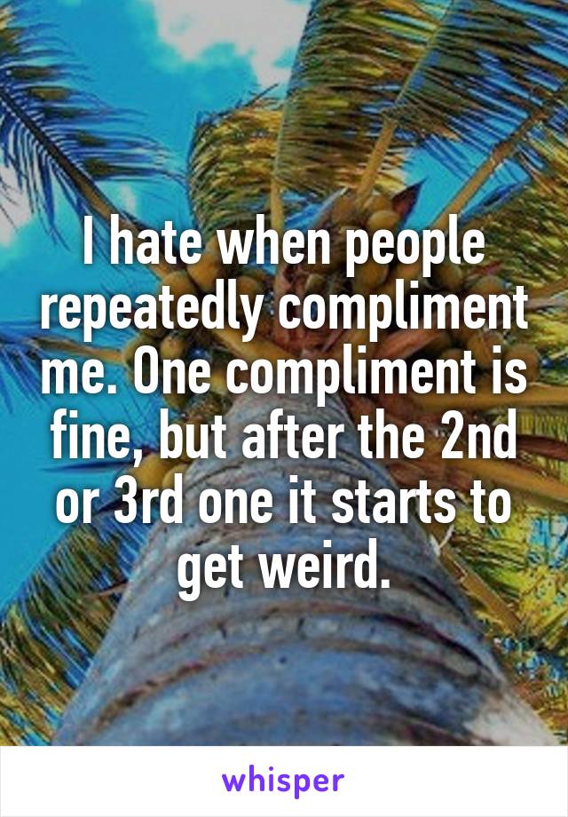 I hate when people repeatedly compliment me. One compliment is fine, but after the 2nd or 3rd one it starts to get weird.