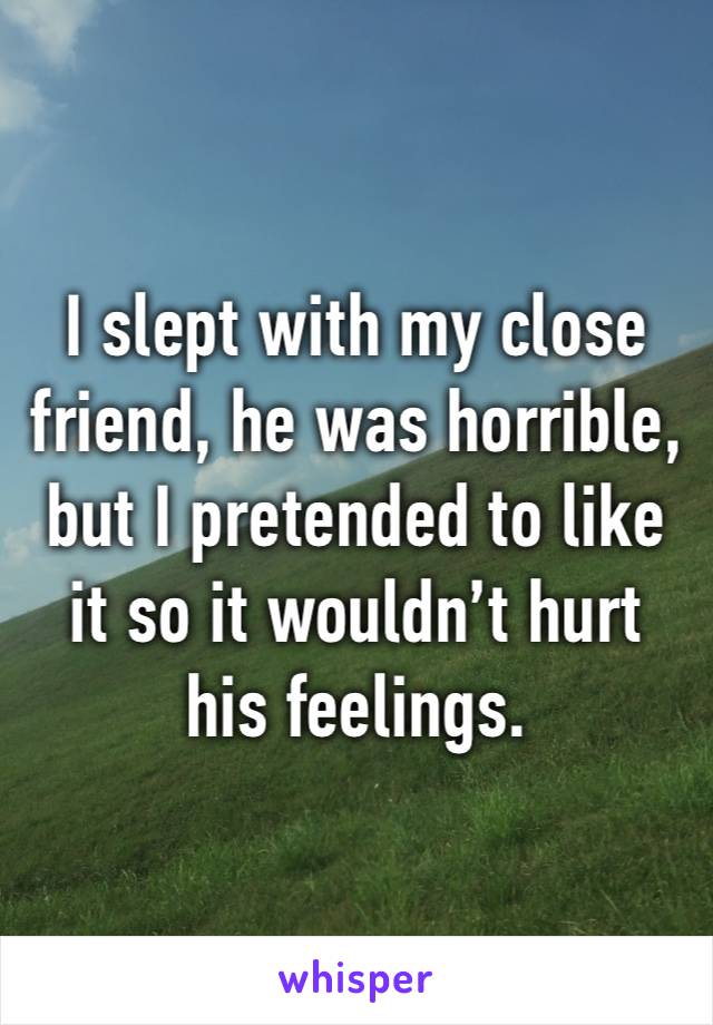 I slept with my close friend, he was horrible, but I pretended to like it so it wouldn’t hurt his feelings. 