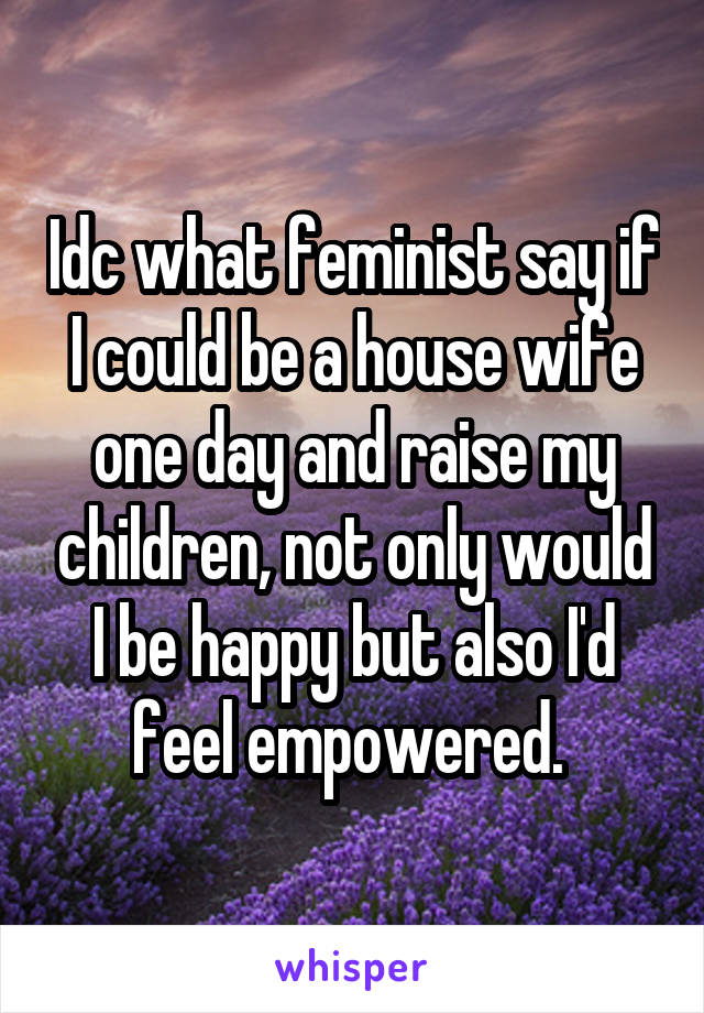 Idc what feminist say if I could be a house wife one day and raise my children, not only would I be happy but also I'd feel empowered. 
