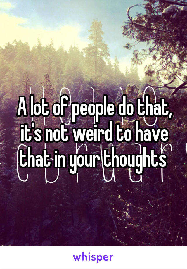 A lot of people do that, it's not weird to have that in your thoughts 