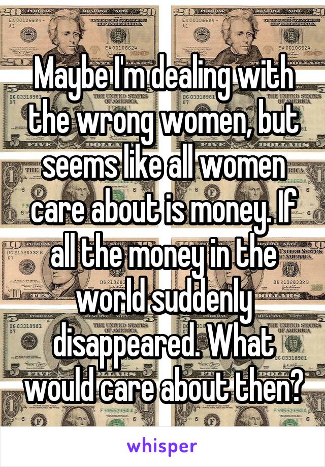 Maybe I'm dealing with the wrong women, but seems like all women care about is money. If all the money in the world suddenly disappeared. What would care about then?