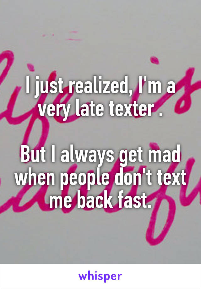 I just realized, I'm a very late texter .

But I always get mad when people don't text me back fast.